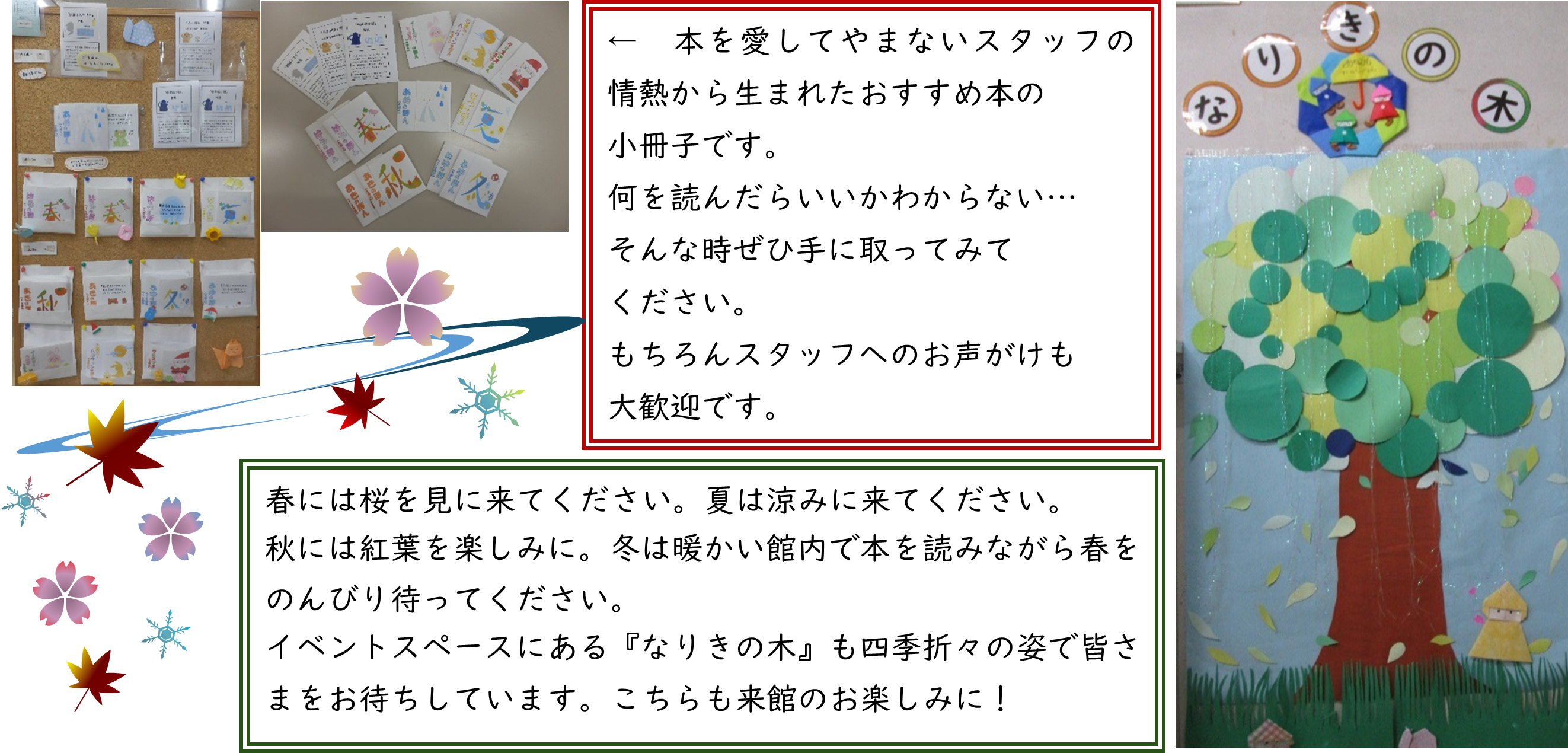 本を愛してやまないスタッフの情熱から生まれたおすすめ本の小冊子です。何を読んだらいいかわからない。そんな時ぜひ手に取ってみてださい。ちろんスタッフへのお声がけも大歓迎です。春には桜を見に来てください。夏は涼みに来てください。秋には紅葉を楽しみに。冬は暖かい館内で本を読みながら春をのんびり待ってください。イベントスペースにある『なりきの木』も四季折々の姿で皆さまをお待ちしています。こちらも来館のお楽しみに！